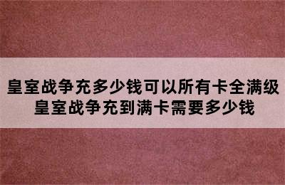 皇室战争充多少钱可以所有卡全满级 皇室战争充到满卡需要多少钱